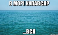 в морі купався? ...вся