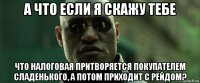 а что если я скажу тебе что налоговая притворяется покупателем сладенького, а потом приходит с рейдом?