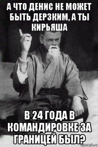 а что денис не может быть дерзким, а ты кирьяша в 24 года в командировке за границей был?