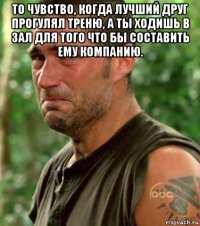 то чувство, когда лучший друг прогулял треню, а ты ходишь в зал для того что бы составить ему компанию. 