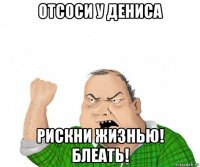 отсоси у дениса рискни жизнью! блеать!