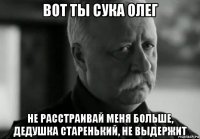 вот ты сука олег не расстраивай меня больше, дедушка старенький, не выдержит