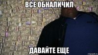 все обналичил давайте еще