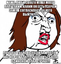 мама, люби своего мужа моего папу таким каким он есть!!!зачем замуж согласилась за него выйти??? лучше б ты не выходила и потом нас не рожала!!!лучше б ты была одинокой злая сучка!!!