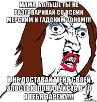 мама, больше ты не разговаривай со всеми мерским и гадским тоном!!! и не доставай меня своей злостью пожалуйста в то я тебя зарежу!!!