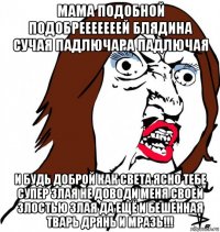 мама подобной подобрееееееей блядина сучая падлючара падлючая и будь доброй как света ясно тебе супер злая не доводи меня своей злостью злая да ещё и бешенная тварь дрянь и мразь!!!