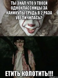 ты знал что у твоей одноклассницы за каникулы грудь в 2 раза увеличилась? етить колотить!!!