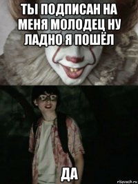 ты подписан на меня молодец ну ладно я пошёл да