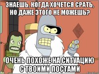 знаешь, когда хочется срать, но даже этого не можешь? очень похоже на ситуацию с твоими постами