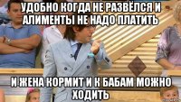 удобно когда не развёлся и алименты не надо платить и жена кормит и к бабам можно ходить