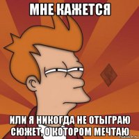 мне кажется или я никогда не отыграю сюжет, о котором мечтаю