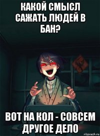 какой смысл сажать людей в бан? вот на кол - совсем другое дело