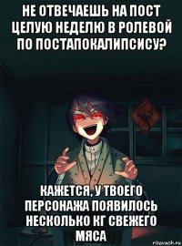 не отвечаешь на пост целую неделю в ролевой по постапокалипсису? кажется, у твоего персонажа появилось несколько кг свежего мяса