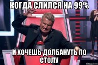 когда слился на 99% и хочешь долбануть по столу