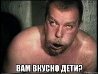  вам вкусно дети?