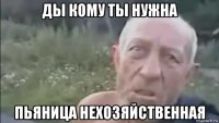 ды кому ты нужна пьяница нехозяйственная