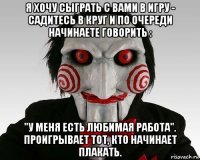 я хочу сыграть с вами в игру - садитесь в круг и по очереди начинаете говорить : "у меня есть любимая работа". проигрывает тот, кто начинает плакать.