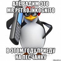 алё,вадим это mr.petro inkognito в этом году приеду на песчанку