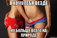 я хочу тебя везде ну больше всего на природе