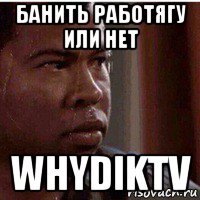банить работягу или нет whydiktv