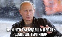  ну и что ты будешь делать дальше терпила?