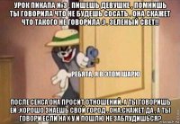 урок пикапа №3 , пишешь девушке , помнишь ты говорила что не будешь сосать . она скажет что такого не говорила :) . зеленый свет!! после секса она просит отношений. а ты говоришь ей :хорошо знаешь свой город . она:скажет да , а ты говори если на х у й пошлю не заблудишься?