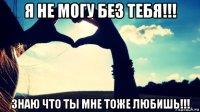 я не могу без тебя!!! знаю что ты мне тоже любишь!!!