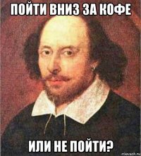пойти вниз за кофе или не пойти?