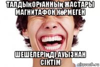 талдықорғанның жастары магнитафон көрмеген шешелеріңді ауызнан сіктім
