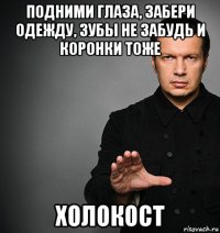 подними глаза, забери одежду, зубы не забудь и коронки тоже холокост