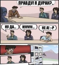 правду! я дурак?.. ну да... нууууу... не а! :-P