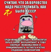 считаю, что за воровство надо расстреливать, как было в ссср среди уважаемых людей у меня числятся воры в законе "вася бриллиант" и "саша северный", уважаемые мной за принципиальность, честность и чёткое следование своим понятиям