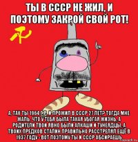 ты в ссср не жил, и поэтому закрой свой рот! а, так ты 1964 г.р. и прожил в ссср 27 лет? тогда мне жаль, что у тебя была такая убогая жизнь, а родители твои явно были алкаши и тунеядцы, а твоих предков сталин правильно расстрелял ещё в 1937 году - вот поэтому ты и ссср обсираешь