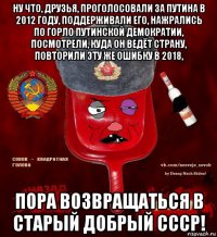 ну что, друзья, проголосовали за путина в 2012 году, поддерживали его, нажрались по горло путинской демократии, посмотрели, куда он ведёт страну, повторили эту же ошибку в 2018, пора возвращаться в старый добрый ссср!