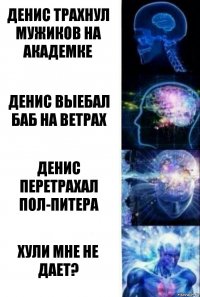 Денис трахнул мужиков на Академке Денис выебал баб на ветрах Денис перетрахал пол-Питера Хули мне не дает?