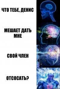 Что тебе, Денис Мешает дать мне Свой член Отсосать?