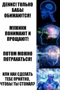 Денис! Только бабы обижаются! Мужики понимают и прощают! Потом можно потрахаться! Или как сделать тебе приятно, чтобы ты стонал?