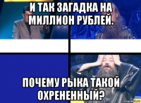 и так загадка на миллион рублей. почему рыка такой охрененный?