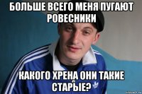 больше всего меня пугают ровесники какого хрена они такие старые?