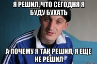 я решил, что сегодня я буду бухать а почему я так решил, я еще не решил