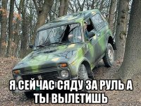  я сейчас сяду за руль а ты вылетишь