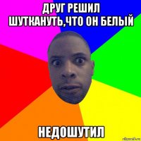 друг решил шуткануть,что он белый недошутил