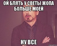 ой блять у светы жопа больше моей ну все