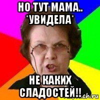 но тут мама.. *увидела* не каких сладостей!!