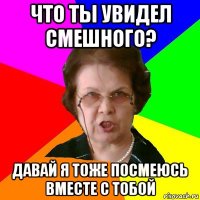 что ты увидел смешного? давай я тоже посмеюсь вместе с тобой