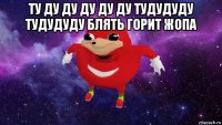 ту ду ду ду ду ду тудудуду тудудуду блять горит жопа 