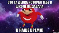 это та девка которая тебе в школе не давала в наше время)