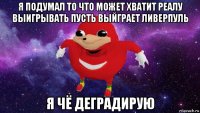 я подумал то что может хватит реалу выигрывать пусть выйграет ливерпуль я чё деградирую