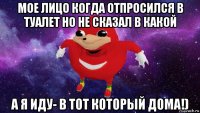 мое лицо когда отпросился в туалет но не сказал в какой а я иду- в тот который дома!)