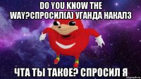 do you know the way?спросил(а) уганда накалз чта ты такое? спросил я